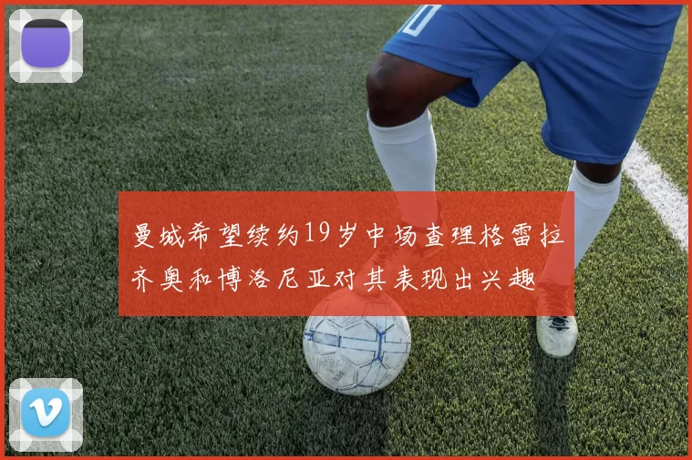 曼城希望续约19岁中场查理格雷拉齐奥和博洛尼亚对其表现出兴趣