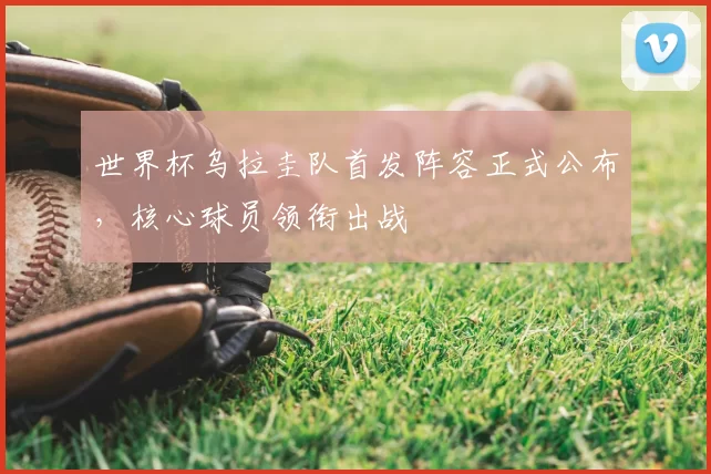 世界杯乌拉圭队首发阵容正式公布,核心球员领衔出战