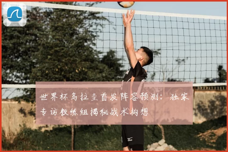 世界杯乌拉圭首发阵容预测：独家专访教练组揭秘战术构想