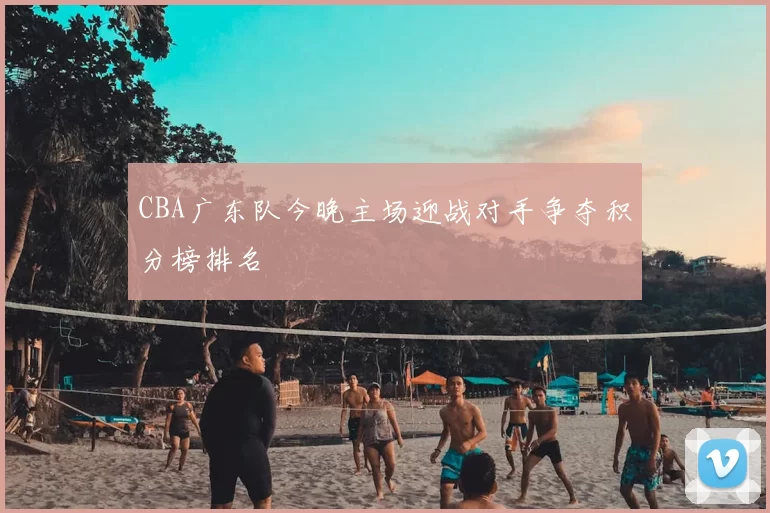 CBA广东队今晚主场迎战对手争夺积分榜排名