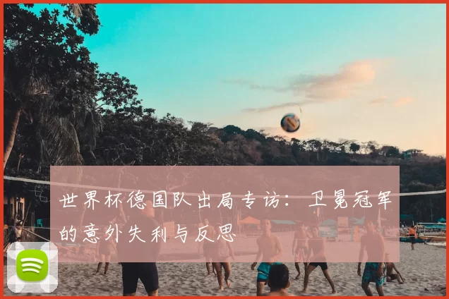 世界杯德国队出局专访:卫冕冠军的意外失利与反思