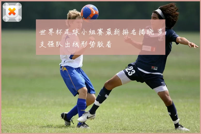 世界杯足球小组赛最新排名揭晓 多支强队出线形势胶着