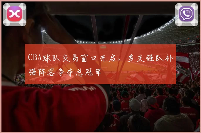 CBA球队交易窗口开启，多支强队补强阵容争夺总冠军