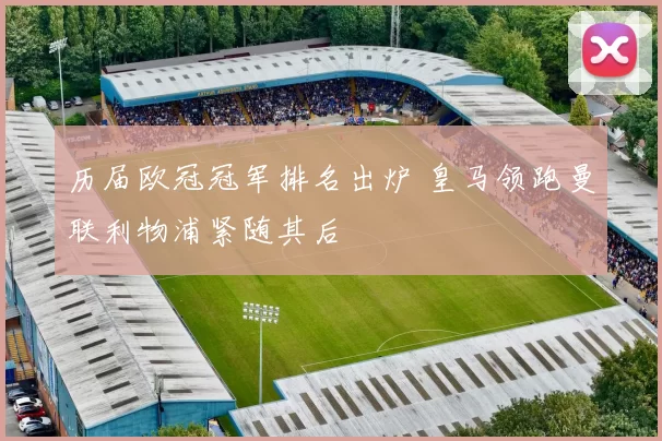 历届欧冠冠军排名出炉 皇马领跑曼联利物浦紧随其后