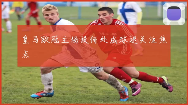 皇马欧冠主场设何处成球迷关注焦点