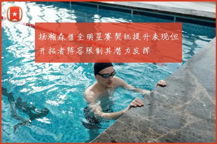 杨瀚森借全明星赛契机提升表现但开拓者阵容限制其潜力发挥