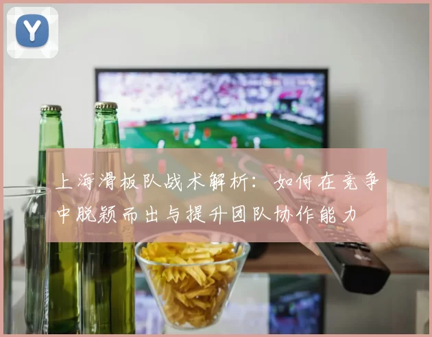 上海滑板队战术解析:如何在竞争中脱颖而出与提升团队协作能力