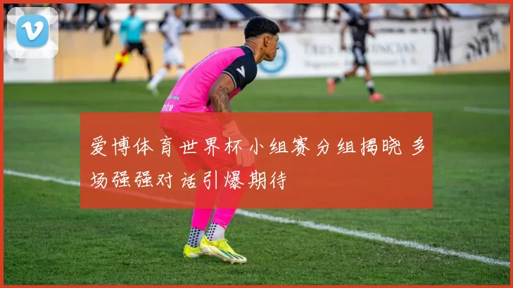 爱博体育世界杯小组赛分组揭晓 多场强强对话引爆期待