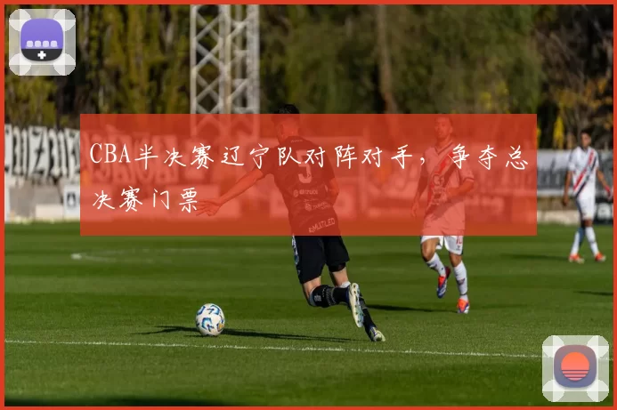 CBA半决赛辽宁队对阵对手，争夺总决赛门票