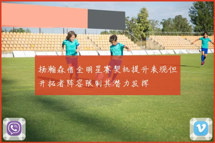 杨瀚森借全明星赛契机提升表现但开拓者阵容限制其潜力发挥