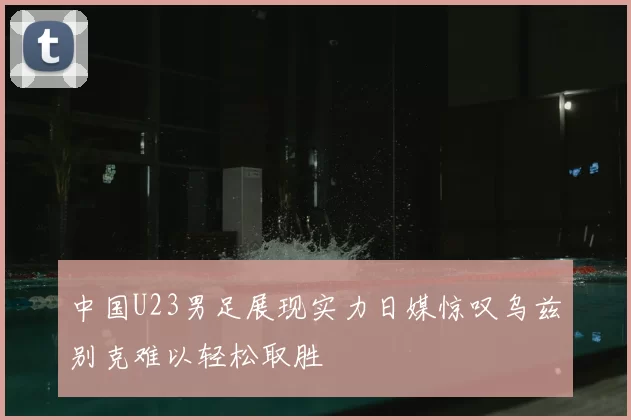 中国U23男足展现实力日媒惊叹乌兹别克难以轻松取胜