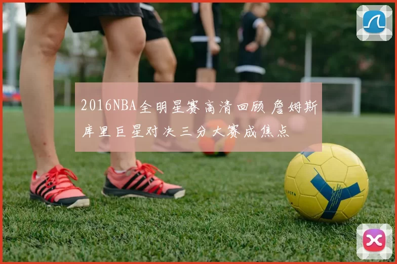 2016NBA全明星赛高清回顾 詹姆斯库里巨星对决三分大赛成焦点