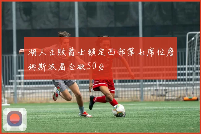 湖人击败爵士锁定西部第七席位詹姆斯浓眉合砍50分