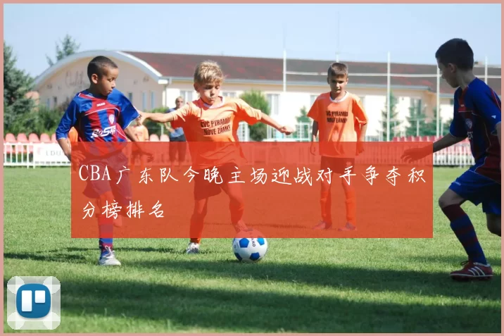 CBA广东队今晚主场迎战对手争夺积分榜排名