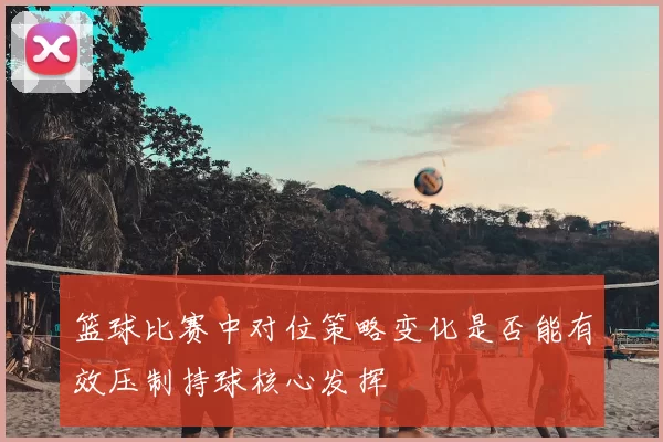 篮球比赛中对位策略变化是否能有效压制持球核心发挥