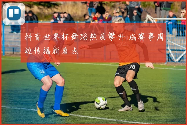 抖音世界杯舞蹈热度攀升 成赛事周边传播新看点