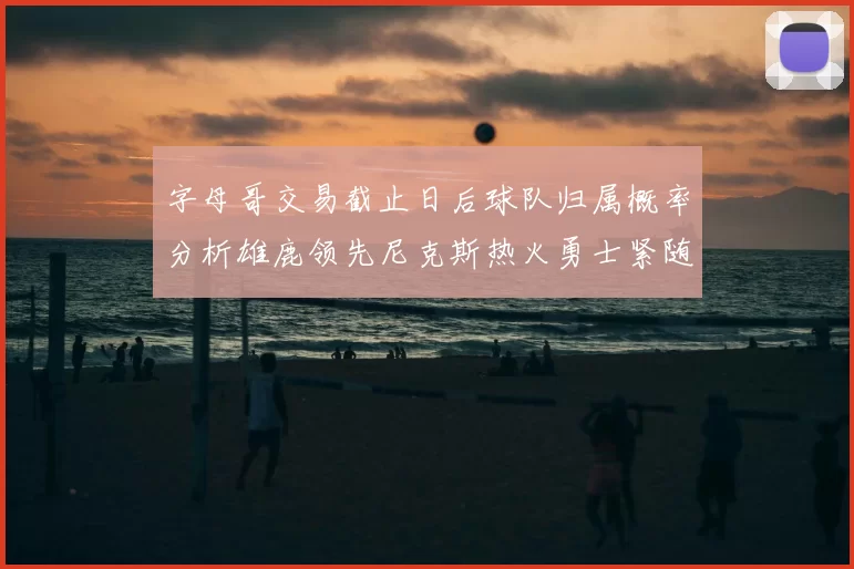 字母哥交易截止日后球队归属概率分析雄鹿领先尼克斯热火勇士紧随其后