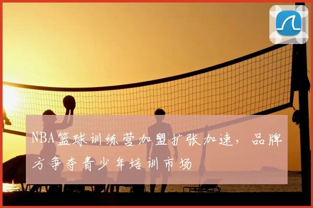 NBA篮球训练营加盟扩张加速,品牌方争夺青少年培训市场