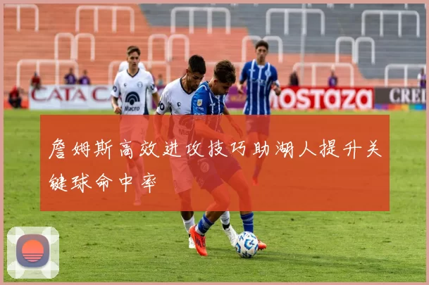 詹姆斯高效进攻技巧助湖人提升关键球命中率