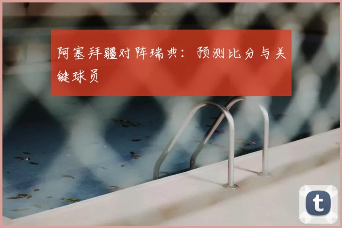 阿塞拜疆对阵瑞典:预测比分与关键球员