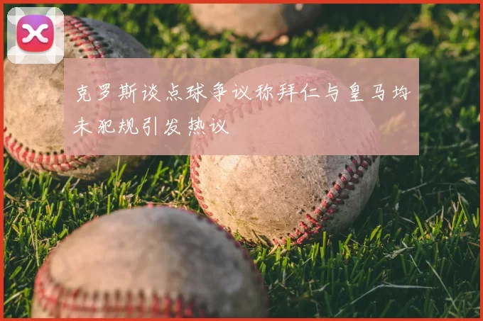 克罗斯谈点球争议称拜仁与皇马均未犯规引发热议