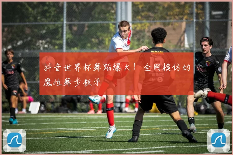 抖音世界杯舞蹈爆火!全网模仿的魔性舞步教学