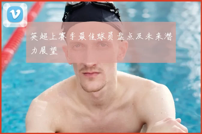 英超上赛季最佳球员盘点及未来潜力展望