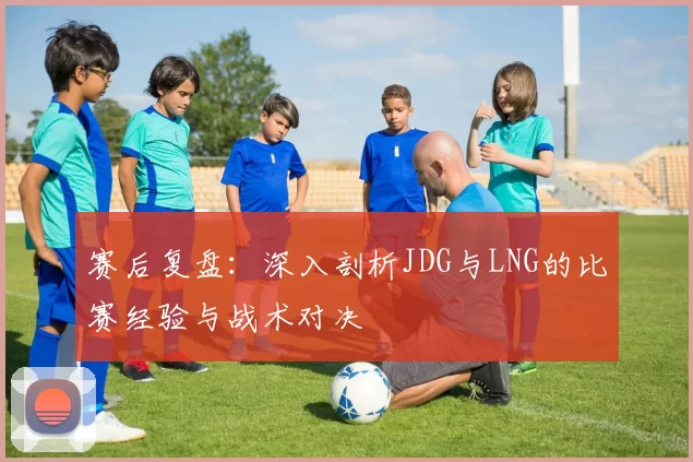 赛后复盘:深入剖析JDG与LNG的比赛经验与战术对决
