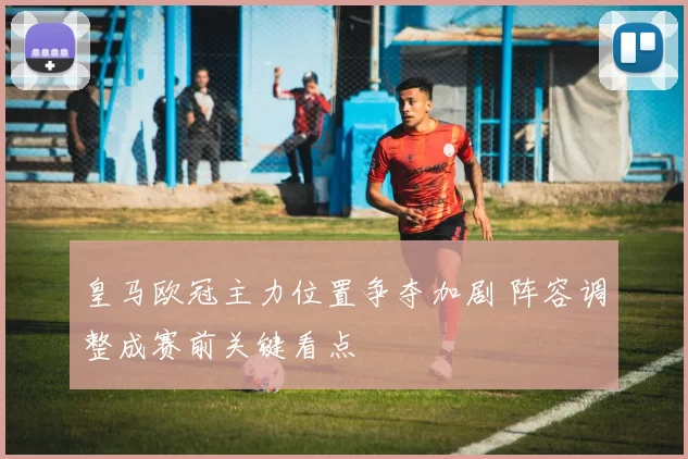 皇马欧冠主力位置争夺加剧 阵容调整成赛前关键看点