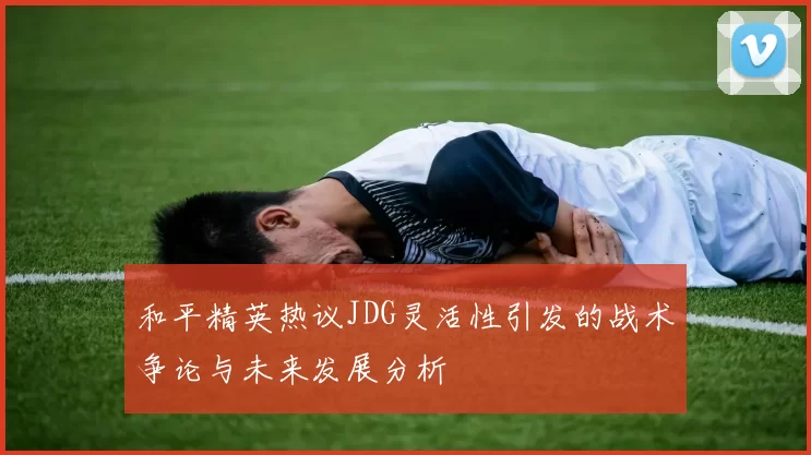 和平精英热议JDG灵活性引发的战术争论与未来发展分析