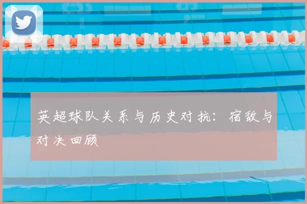 英超球队关系与历史对抗:宿敌与对决回顾