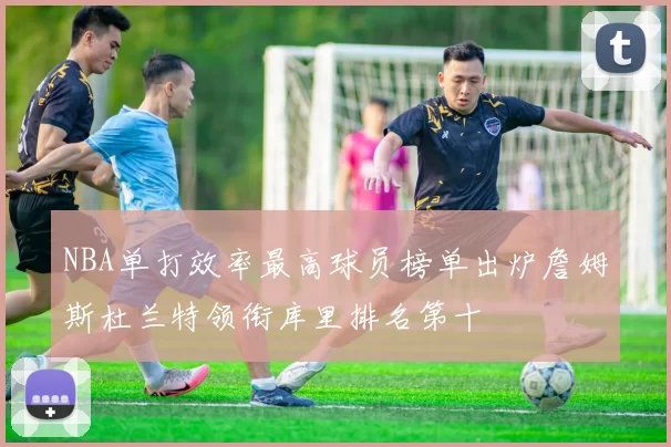 NBA单打效率最高球员榜单出炉詹姆斯杜兰特领衔库里排名第十