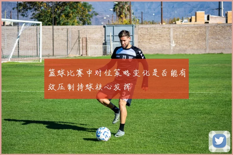 篮球比赛中对位策略变化是否能有效压制持球核心发挥