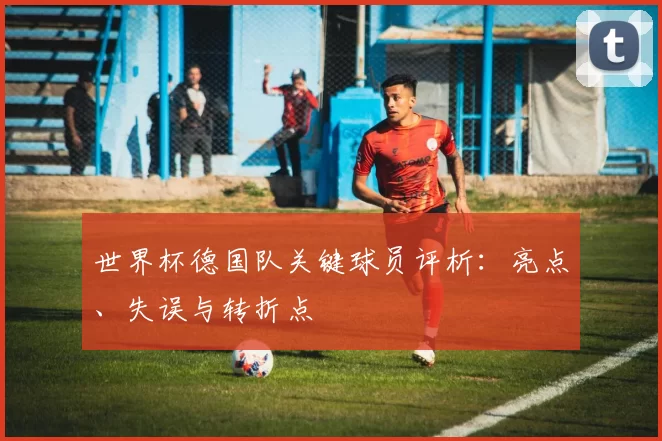 世界杯德国队关键球员评析:亮点、失误与转折点