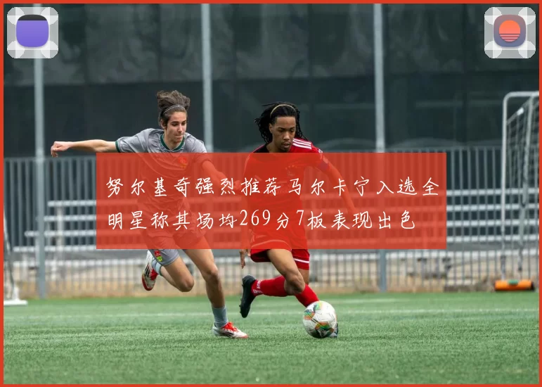 努尔基奇强烈推荐马尔卡宁入选全明星称其场均269分7板表现出色