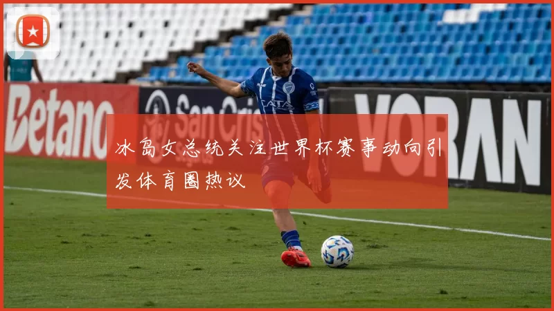 冰岛女总统关注世界杯赛事动向引发体育圈热议