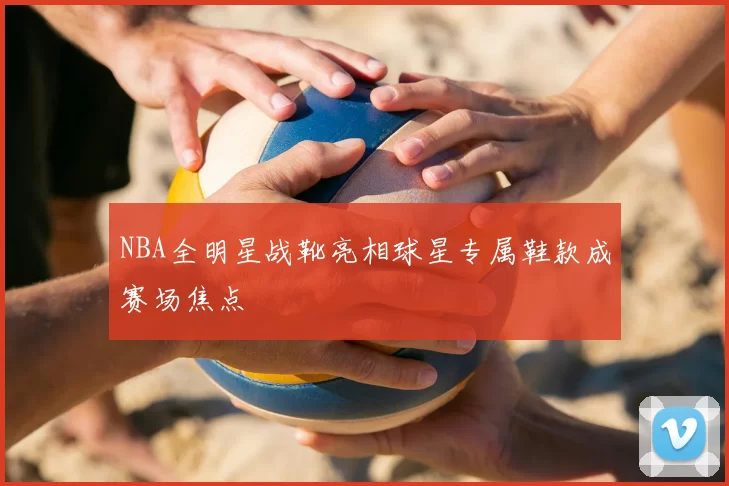 NBA全明星战靴亮相球星专属鞋款成赛场焦点