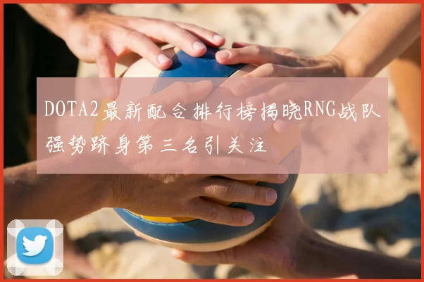DOTA2最新配合排行榜揭晓RNG战队强势跻身第三名引关注