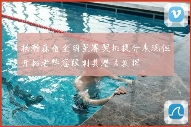 杨瀚森借全明星赛契机提升表现但开拓者阵容限制其潜力发挥