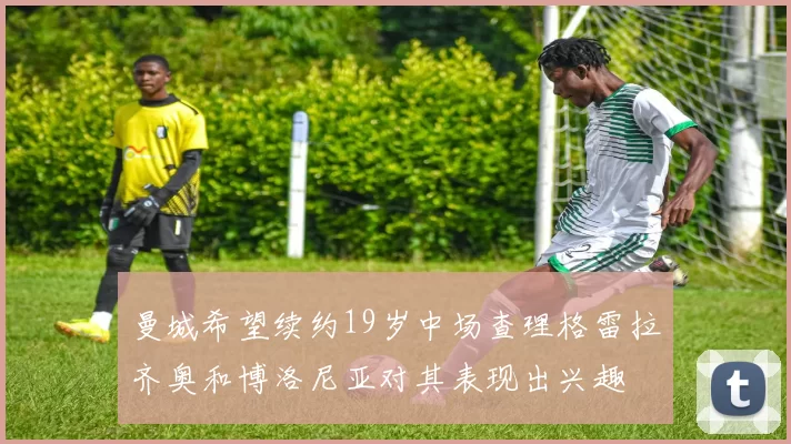 曼城希望续约19岁中场查理格雷拉齐奥和博洛尼亚对其表现出兴趣