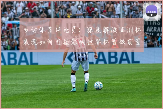 专访体育评论员:深度解读亚洲杯表现如何直接影响世界杯晋级前景