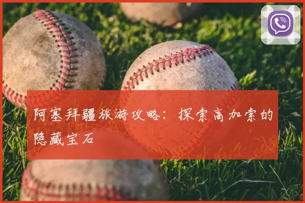 阿塞拜疆旅游攻略:探索高加索的隐藏宝石