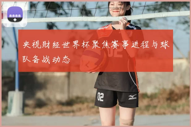 央视财经世界杯聚焦赛事进程与球队备战动态