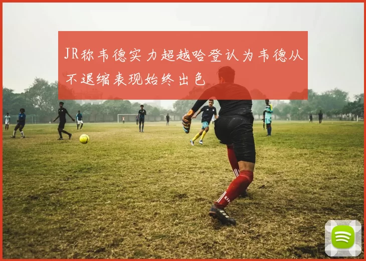 JR称韦德实力超越哈登认为韦德从不退缩表现始终出色
