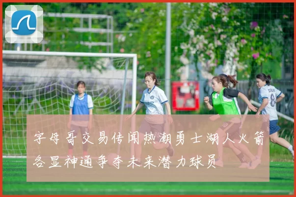 字母哥交易传闻热潮勇士湖人火箭各显神通争夺未来潜力球员