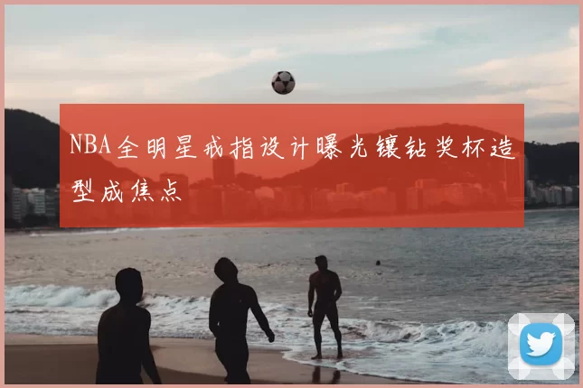 NBA全明星戒指设计曝光镶钻奖杯造型成焦点