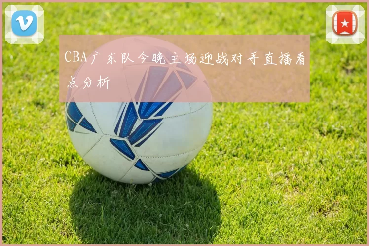 CBA广东队今晚主场迎战对手直播看点分析