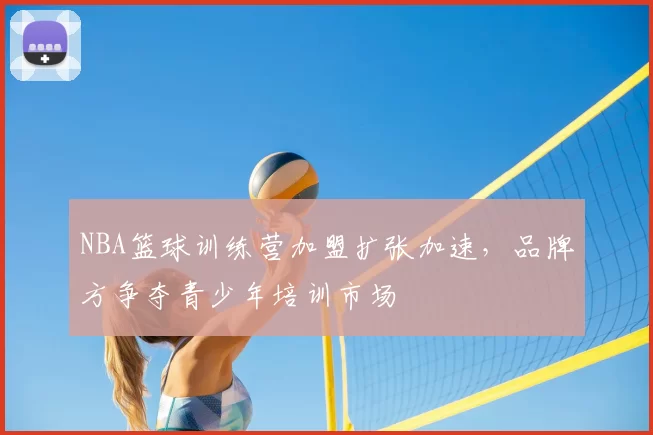 NBA篮球训练营加盟扩张加速,品牌方争夺青少年培训市场
