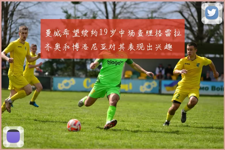 曼城希望续约19岁中场查理格雷拉齐奥和博洛尼亚对其表现出兴趣