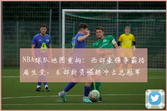 NBA球队地图重构:西部豪强争霸格局生变,东部新贵崛起冲击总冠军